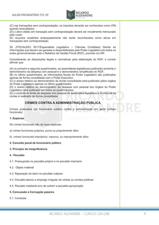 RICARDO ALEXANDRE - CURSOS ON-LINE 9
AULÃO PREPARATÓRIO TCE-SP
(C) nas transações sem contraprestação, os impostos deverão ser conhecidos como VPA
quando arrecadados;
(D) o ativo obtido em transação sem contraprestação deverá ser inicialmente mensurado
pelo custo;
(E) recursos recebidos antecipadamente não serão reconhecidos como ativos em
transações sem contraprestação.
29. (FGV/ALERJ 2017/Especialista Legislativo – Ciências Contábeis) Dentre as
informações que devem ser geradas e disponibilizadas pelo Poder Legislativo em todos os
entes governamentais está o Relatório de Gestão Fiscal (RGF), previsto na LRF.
Considerando as disposições legais e normativas para elaboração do RGF, é correto
afirmar que:
(A) no primeiro e segundo quadrimestre, as assembleias legislativas publicarão somente o
demonstrativo da despesa com pessoal e o demonstrativo simplificado do RGF;
(B) no último quadrimestre, as informações fiscais do Poder Legislativo são publicadas
apenas de forma consolidada com o Poder Executivo;
(C) o anexo relativo ao demonstrativo da dívida consolidada será publicado pelos órgãos
do Poder Legislativo apenas no último quadrimestre;
(D) o anexo relativo ao demonstrativo da despesa com pessoal dos órgãos do Poder
Legislativo será publicado em todos os quadrimestres;
(E) o controle do limite de despesa com pessoal da assembleia legislativa e do tribunal de
contas é realizado de forma consolidada.
CRIMES CONTRA A ADMINMISTRAÇÃO PÚBLICA
Crimes praticados por funcionário público contra a administração em geral (crimes
funcionais)
1. Espécies
Os crimes funcionais são de duas espécies:
a) crimes funcionais próprios, puros ou propriamente ditos
b) crimes funcionais impróprios, impuros, ou impropriamente ditos
2. Conceito penal de funcionário público
3. Princípio da insignificância
4 . Peculato
4.1. Pressuposto no peculato próprio e no peculato improprio
4.2. Objeto material
4.3. Reparação do dano no peculato culposo
4.4. Peculato-desvio e emprego irregular de verbas ou rendas públicas
4.5. Peculato mediante erro de outrem e peculato-apropriação
5. Concussão e Corrupção passiva
5.1. Condutas
 