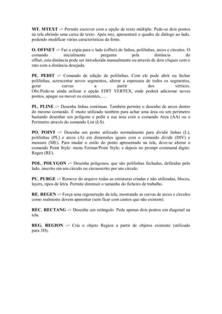 MT, MTEXT -> Permite escrever com a opção de texto múltiplo. Pede-se dois pontos
na tela abrindo uma caixa de texto. Após isto, apresentará o quadro de diálogo ao lado,
podendo modificar várias características da fonte.
O, OFFSET -> Faz a cópia para o lado (offset) de linhas, polilinhas, arcos e círculos. O
comando inicialmente pergunta pela distância do
offset, esta distância pode ser introduzida manualmente ou através de dois cliques com o
rato com a distância desejada.
PE, PEDIT -> Comando de edição de polilinhas. Com ele pode abrir ou fechar
polilinhas, acrescentar novos segmentos, alterar a espessura de todos os segmentos,
gerar curvas a partir dos vértices.
Obs:Pode-se ainda utilizar a opção EDIT VERTEX, onde poderá adicionar novos
pontos, apagar ou mover os existentes,….
PL, PLINE -> Desenha linhas contínuas. Também permite o desenho de arcos dentro
do mesmo comando. É muito utilizado também para achar uma área ou um perímetro
bastando desenhar um polígono e pedir a sua área com o comando Area (AA) ou o
Perímetro através do comando List (LS).
PO, POINT -> Desenha um ponto utilizado normalmente para dividir linhas (L),
polilinhas (PL) e arcos (A) em dimensões iguais com o comando divide (DIV) e
measure (ME). Para mudar o estilo do ponto apresentado na tela, deve-se alterar o
comando Point Style: menu Format/Point Style; e depois no prompt command digite:
Regen (RE).
POL, POLYGON -> Desenha poligonos, que são polilinhas fechadas, definidas pelo
lado, inscrito em um círculo ou circunscrito por um círculo.
PU, PURGE -> Remove do arquivo todas as estruturas criadas e não utilizadas, blocos,
layers, tipos de letra. Permite diminuir o tamanho do ficheiro de trabalho.
RE, REGEN -> Força uma regenereção da tela, mostrando as curvas de arcos e círculos
como realmente devem aparentar (sem ficar com cantos que não existem).
REC, RECTANG -> Desenha um retângulo. Pede apenas dois pontos em diagonal na
tela.
REG, REGION -> Cria o objeto Region a partir de objetos existente (utilizado
para 3D).
 