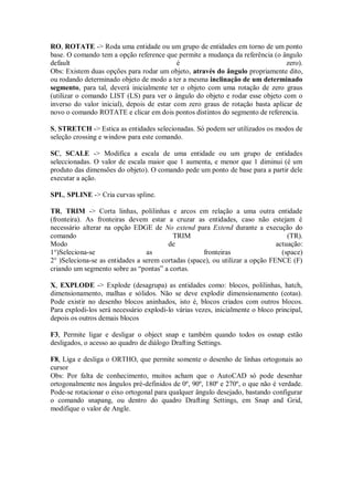 RO, ROTATE -> Roda uma entidade ou um grupo de entidades em torno de um ponto
base. O comando tem a opção reference que permite a mudança da referência (o ângulo
default é zero).
Obs: Existem duas opções para rodar um objeto, através do ângulo propriamente dito,
ou rodando determinado objeto de modo a ter a mesma inclinação de um determinado
segmento, para tal, deverá inicialmente ter o objeto com uma rotação de zero graus
(utilizar o comando LIST (LS) para ver o ângulo do objeto e rodar esse objeto com o
inverso do valor inicial), depois de estar com zero graus de rotação basta aplicar de
novo o comando ROTATE e clicar em dois pontos distintos do segmento de referencia.
S, STRETCH -> Estica as entidades selecionadas. Só podem ser utilizados os modos de
seleção crossing e window para este comando.
SC, SCALE -> Modifica a escala de uma entidade ou um grupo de entidades
seleccionadas. O valor de escala maior que 1 aumenta, e menor que 1 diminui (é um
produto das dimensões do objeto). O comando pede um ponto de base para a partir dele
executar a ação.
SPL, SPLINE -> Cria curvas spline.
TR, TRIM -> Corta linhas, polilinhas e arcos em relação a uma outra entidade
(fronteira). As fronteiras devem estar a cruzar as entidades, caso não estejam é
necessário alterar na opção EDGE de No extend para Extend durante a execução do
comando TRIM (TR).
Modo de actuação:
1°)Seleciona-se as fronteiras (space)
2° )Seleciona-se as entidades a serem cortadas (space), ou utilizar a opção FENCE (F)
criando um segmento sobre as “pontas” a cortas.
X, EXPLODE -> Explode (desagrupa) as entidades como: blocos, polilinhas, hatch,
dimensionamento, malhas e sólidos. Não se deve explodir dimensionamento (cotas).
Pode existir no desenho blocos aninhados, isto é, blocos criados com outros blocos.
Para explodi-los será necessário explodi-lo várias vezes, inicialmente o bloco principal,
depois os outros demais blocos
F3, Permite ligar e desligar o object snap e também quando todos os osnap estão
desligados, o acesso ao quadro de diálogo Drafting Settings.
F8, Liga e desliga o ORTHO, que permite somente o desenho de linhas ortogonais ao
cursor
Obs: Por falta de conhecimento, muitos acham que o AutoCAD só pode desenhar
ortogonalmente nos ângulos pré-definidos de 0º, 90º, 180º e 270º, o que não é verdade.
Pode-se rotacionar o eixo ortogonal para qualquer ângulo desejado, bastando configurar
o comando snapang, ou dentro do quadro Drafting Settings, em Snap and Grid,
modifique o valor de Angle.
 