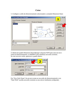 Cotas
1- Configure o estilo de dimensionamento selecionando o comando Dimension Style:
2- Dentro do quadro Dimension Style Manager selecione NEW para criar um novo
estilo de dimensionamento, ou MODIFY para modificar um estilo existente.
Se criar um novo estilo, aparecerá o quadro abaixo:
Em “New Style Name” de um novo nome ao seu estilo de dimensionamento e em
“Start With” escolha um estilo existente se este estiver totalmente configurado.
 
