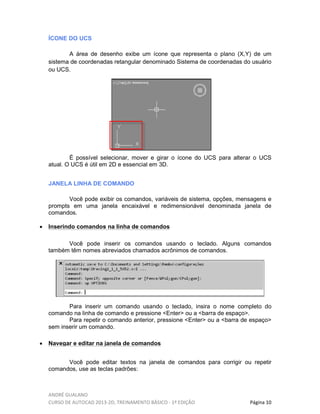 ANDRÉ GUALANO
CURSO DE AUTOCAD 2013-2D, TREINAMENTO BÁSICO - 1º EDIÇÃO Página 10
ÍCONE DO UCS
A área de desenho exibe um ícone que representa o plano (X,Y) de um
sistema de coordenadas retangular denominado Sistema de coordenadas do usuário
ou UCS.
É possível selecionar, mover e girar o ícone do UCS para alterar o UCS
atual. O UCS é útil em 2D e essencial em 3D.
JANELA LINHA DE COMANDO
Você pode exibir os comandos, variáveis de sistema, opções, mensagens e
prompts em uma janela encaixável e redimensionável denominada janela de
comandos.
• Inserindo comandos na linha de comandos
Você pode inserir os comandos usando o teclado. Alguns comandos
também têm nomes abreviados chamados acrônimos de comandos.
Para inserir um comando usando o teclado, insira o nome completo do
comando na linha de comando e pressione <Enter> ou a <barra de espaço>.
Para repetir o comando anterior, pressione <Enter> ou a <barra de espaço>
sem inserir um comando.
• Navegar e editar na janela de comandos
Você pode editar textos na janela de comandos para corrigir ou repetir
comandos, use as teclas padrões:
 