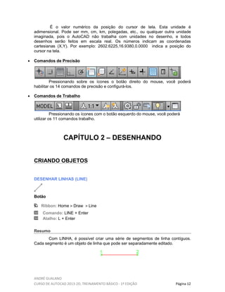 ANDRÉ GUALANO
CURSO DE AUTOCAD 2013-2D, TREINAMENTO BÁSICO - 1º EDIÇÃO Página 12
É o valor numérico da posição do cursor de tela. Esta unidade é
adimensional. Pode ser mm, cm, km, polegadas, etc., ou qualquer outra unidade
imaginada, pois o AutoCAD não trabalha com unidades no desenho, e todos
desenhos serão feitos em escala real. Os números indicam as coordenadas
cartesianas (X,Y). Por exemplo: 2602.6225,16.9380,0.0000 indica a posição do
cursor na tela.
• Comandos de Precisão
Pressionando sobre os ícones o botão direito do mouse, você poderá
habilitar os 14 comandos de precisão e configurá-los.
• Comandos de Trabalho
Pressionando os ícones com o botão esquerdo do mouse, você poderá
utilizar os 11 comandos trabalho.
CAPÍTULO 2 – DESENHANDO
CRIANDO OBJETOS
DESENHAR LINHAS (LINE)
Botão
Ribbon: Home Draw Line
Comando: LINE + Enter
Atalho: L + Enter
Resumo
Com LINHA, é possível criar uma série de segmentos de linha contíguos.
Cada segmento é um objeto de linha que pode ser separadamente editado.
 