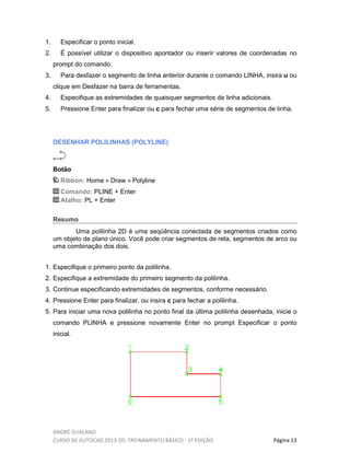 ANDRÉ GUALANO
CURSO DE AUTOCAD 2013-2D, TREINAMENTO BÁSICO - 1º EDIÇÃO Página 13
1. Especificar o ponto inicial.
2. É possível utilizar o dispositivo apontador ou inserir valores de coordenadas no
prompt do comando.
3. Para desfazer o segmento de linha anterior durante o comando LINHA, insira u ou
clique em Desfazer na barra de ferramentas.
4. Especifique as extremidades de quaisquer segmentos de linha adicionais.
5. Pressione Enter para finalizar ou c para fechar uma série de segmentos de linha.
DESENHAR POLILINHAS (POLYLINE)
Botão
Ribbon: Home Draw Polyline
Comando: PLINE + Enter
Atalho: PL + Enter
Resumo
Uma polilinha 2D é uma seqüência conectada de segmentos criados como
um objeto de plano único. Você pode criar segmentos de reta, segmentos de arco ou
uma combinação dos dois.
1. Especifique o primeiro ponto da polilinha.
2. Especifique a extremidade do primeiro segmento da polilinha.
3. Continue especificando extremidades de segmentos, conforme necessário.
4. Pressione Enter para finalizar, ou insira c para fechar a polilinha.
5. Para iniciar uma nova polilinha no ponto final da última polilinha desenhada, inicie o
comando PLINHA e pressione novamente Enter no prompt Especificar o ponto
inicial.
 