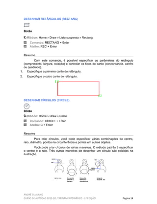 ANDRÉ GUALANO
CURSO DE AUTOCAD 2013-2D, TREINAMENTO BÁSICO - 1º EDIÇÃO Página 14
DESENHAR RETÂNGULOS (RECTANG)
Botão
Ribbon: Home Draw Lista suspensa Rectang
Comando: RECTANG + Enter
Atalho: REC + Enter
Resumo
Com este comando, é possível especificar os parâmetros do retângulo
(comprimento, largura, rotação) e controlar os tipos de canto (concordância, canfro
ou quadrado).
1. Especifique o primeiro canto do retângulo.
2. Especifique o outro canto do retângulo.
DESENHAR CÍRCULOS (CIRCLE)
Botão
Ribbon: Home Draw Circle
Comando: CIRCLE + Enter
Atalho: C + Enter
Resumo
Para criar círculos, você pode especificar várias combinações de centro,
raio, diâmetro, pontos na circunferência e pontos em outros objetos.
Você pode criar círculos de várias maneiras. O método padrão é especificar
o centro e o raio. Três outras maneiras de desenhar um círculo são exibidas na
ilustração.
 