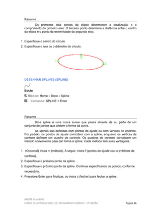 ANDRÉ GUALANO
CURSO DE AUTOCAD 2013-2D, TREINAMENTO BÁSICO - 1º EDIÇÃO Página 16
Resumo
Os primeiros dois pontos da elipse determinam a localização e o
comprimento do primeiro eixo. O terceiro ponto determina a distância entre o centro
da elipse e o ponto da extremidade do segundo eixo.
1. Especifique o centro do círculo.
2. Especifique o raio ou o diâmetro do círculo.
DESENHAR SPLINES (SPLINE)
Botão
Ribbon: Home Draw Spline
Comando: SPLINE + Enter
Resumo
Uma spline é uma curva suave que passa através de ou perto de um
conjunto de pontos que afetam a forma da curva.
As splines são definidas com pontos de ajuste ou com vértices de controle.
Por padrão, os pontos de ajuste coincidem com a spline, enquanto os vértices de
controle definem um quadro de controle. Os quadros de controle constituem um
método conveniente para dar forma à spline. Cada método tem suas vantagens.
1. (Opcional) Insira m (método). A seguir, insira f (pontos de ajuste) ou vc (vértices de
controle).
2. Especifique o primeiro ponto da spline.
3. Especifique o próximo ponto da spline. Continue especificando os pontos, conforme
necessário.
4. Pressione Enter para finalizar, ou insira c (fechar) para fechar a spline.
 