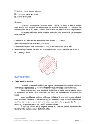 ANDRÉ GUALANO
CURSO DE AUTOCAD 2013-2D, TREINAMENTO BÁSICO - 1º EDIÇÃO Página 18
Ribbon: Home Draw Hatch
Comando: HATCH + Enter
Atalho: H + Enter
Resumo
Um objeto de hachura exibe um padrão normal de linhas e pontos usados
para realçar uma área ou para identificar um material, como aço ou concreto. Ele
também pode exibir um preenchimento de sólido ou um preenchimento de gradiente.
Você pode escolher entre diversos métodos para especificar os limites de
uma hachura.
1. Especificar um ponto em uma área que está envolto por objetos.
2. Selecionar objetos que envolvem uma área.
3. Especifique os pontos de limite usando a opção de desenho -HACHURA.
4. Arrastar um padrão de hachura em uma área envolta de um paleta de ferramentas
ou do DesignCenter.
BLOCOS (BLOCK)
• Visão geral de blocos
Um bloco pode ser composto por objetos desenhados em diversas camadas
com várias propriedades. É possível utilizar diversos métodos para criar blocos.
Cada desenho tem uma tabela de definições de bloco que armazena todas
as definições de bloco, que consistem em todas as informações associadas ao
bloco.
Inserir um bloco a partir da biblioteca de blocos é uma pratica aconselhável.
Uma biblioteca de blocos pode ser um arquivo de desenho que armazena definições
relativas ao bloco, ou pode ser uma pasta que contenha arquivos de desenhos
relativos, cada um podendo ser inserido como um bloco.
É possível inserir seus próprios blocos ou usar os blocos fornecidos no
DesignCenter ou nas paletas de ferramentas.
 