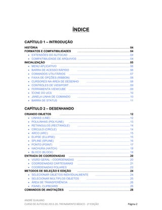 ANDRÉ GUALANO
CURSO DE AUTOCAD 2013-2D, TREINAMENTO BÁSICO - 1º EDIÇÃO Página 2
ÍNDICE
CAPÍTULO 1 – INTRODUÇÃO
HISTÓRIA ................................................................................................................... 04
FORMATOS E COMPATIBILIDADES .....................................................................04
• EXTENSÕES DO AUTOCAD .................................................................................04
• COMPATIBILIDADE DE ARQUIVOS .....................................................................04
INICIALIZAÇÃO ........................................................................................................05
• MENU APLICATIVO ............................................................................................ 06
• BARRA DE ACESSO RÁPIDO .....................................................................06
• COMANDOS UTILITÁRIOS .................................................................................07
• FAIXA DE OPÇÕES (RIBBON) .....................................................................08
• CURSORES NA ÁREA DE DESENHO ......................................................... 08
• CONTROLES DE VIEWPORT.................................................................................09
• FERRAMENTA VIEWCUBE .................................................................................09
• ÍCONE DO UCS ............................................................................................ 10
• JANELA LINHA DE COMANDO .....................................................................10
• BARRA DE STATUS ............................................................................................ 11
CAPÍTULO 2 – DESENHANDO
CRIANDO OBJETOS ............................................................................................ 12
• LINHAS (LINE) ........................................................................................................12
• POLILINHAS (POLYLINE) .................................................................................13
• RETANGULOS (RECTANGLE) .....................................................................14
• CÍRCULO (CIRCLE) ............................................................................................ 14
• ARCO (ARC) ........................................................................................................15
• ELIPSE (ELLIPSE) ............................................................................................ 15
• SPLINE (SPLINE) ............................................................................................ 16
• PONTO (POINT) ............................................................................................ 17
• HACHURA (HATCH) ............................................................................................ 18
• BLOCO (BLOCK) ............................................................................................ 18
ENTRADA DE COORDENADAS .................................................................................20
• VISÃO GERAL - COORDENADAS .....................................................................20
• COORDENADAS CARTESIANAS .....................................................................21
• COORDENADAS POLARES .................................................................................22
METODOS DE SELEÇÃO E EDIÇÃO .....................................................................24
• SELECIONAR OBJETOS INDIVIDUALMENTE ..............................................24
• SELECIONAR MÚLTIPLOS OBJETOS ......................................................... 25
• ÁREA DE TRANSFERÊNCIA .................................................................................26
• PAINEL CLIPBOARD ............................................................................................ 26
COMANDOS DE ANOTAÇÕES .................................................................................28
 
