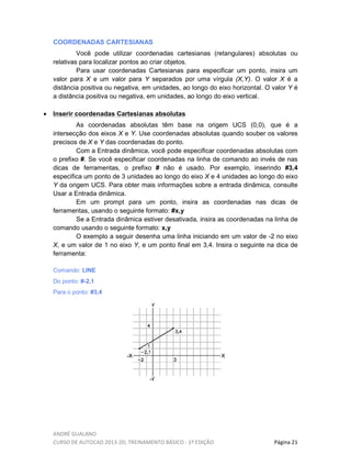 ANDRÉ GUALANO
CURSO DE AUTOCAD 2013-2D, TREINAMENTO BÁSICO - 1º EDIÇÃO Página 21
COORDENADAS CARTESIANAS
Você pode utilizar coordenadas cartesianas (retangulares) absolutas ou
relativas para localizar pontos ao criar objetos.
Para usar coordenadas Cartesianas para especificar um ponto, insira um
valor para X e um valor para Y separados por uma vírgula (X,Y). O valor X é a
distância positiva ou negativa, em unidades, ao longo do eixo horizontal. O valor Y é
a distância positiva ou negativa, em unidades, ao longo do eixo vertical.
• Inserir coordenadas Cartesianas absolutas
As coordenadas absolutas têm base na origem UCS (0,0), que é a
intersecção dos eixos X e Y. Use coordenadas absolutas quando souber os valores
precisos de X e Y das coordenadas do ponto.
Com a Entrada dinâmica, você pode especificar coordenadas absolutas com
o prefixo #. Se você especificar coordenadas na linha de comando ao invés de nas
dicas de ferramentas, o prefixo # não é usado. Por exemplo, inserindo #3,4
especifica um ponto de 3 unidades ao longo do eixo X e 4 unidades ao longo do eixo
Y da origem UCS. Para obter mais informações sobre a entrada dinâmica, consulte
Usar a Entrada dinâmica.
Em um prompt para um ponto, insira as coordenadas nas dicas de
ferramentas, usando o seguinte formato: #x,y
Se a Entrada dinâmica estiver desativada, insira as coordenadas na linha de
comando usando o seguinte formato: x,y
O exemplo a seguir desenha uma linha iniciando em um valor de -2 no eixo
X, e um valor de 1 no eixo Y, e um ponto final em 3,4. Insira o seguinte na dica de
ferramenta:
Comando: LINE
Do ponto: #-2,1
Para o ponto: #3,4
 