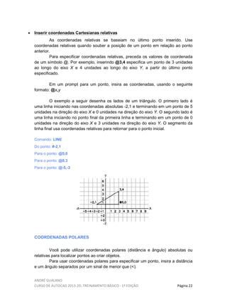 ANDRÉ GUALANO
CURSO DE AUTOCAD 2013-2D, TREINAMENTO BÁSICO - 1º EDIÇÃO Página 22
• Inserir coordenadas Cartesianas relativas
As coordenadas relativas se baseiam no último ponto inserido. Use
coordenadas relativas quando souber a posição de um ponto em relação ao ponto
anterior.
Para especificar coordenadas relativas, preceda os valores de coordenada
de um símbolo @. Por exemplo, inserindo @3,4 especifica um ponto de 3 unidades
ao longo do eixo X e 4 unidades ao longo do eixo Y, a partir do último ponto
especificado.
Em um prompt para um ponto, insira as coordenadas, usando o seguinte
formato: @x,y
O exemplo a seguir desenha os lados de um triângulo. O primeiro lado é
uma linha iniciando nas coordenadas absolutas -2,1 e terminando em um ponto de 5
unidades na direção do eixo X e 0 unidades na direção do eixo Y. O segundo lado é
uma linha iniciando no ponto final da primeira linha e terminando em um ponto de 0
unidades na direção do eixo X e 3 unidades na direção do eixo Y. O segmento da
linha final usa coordenadas relativas para retornar para o ponto inicial.
Comando: LINE
Do ponto: #-2,1
Para o ponto: @5,0
Para o ponto: @0,3
Para o ponto: @-5,-3
COORDENADAS POLARES
Você pode utilizar coordenadas polares (distância e ângulo) absolutas ou
relativas para localizar pontos ao criar objetos.
Para usar coordenadas polares para especificar um ponto, insira a distância
e um ângulo separados por um sinal de menor que (<).
 