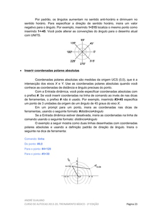 ANDRÉ GUALANO
CURSO DE AUTOCAD 2013-2D, TREINAMENTO BÁSICO - 1º EDIÇÃO Página 23
Por padrão, os ângulos aumentam no sentido anti-horário e diminuem no
sentido horário. Para especificar a direção de sentido horário, insira um valor
negativo para o ângulo. Por exemplo, inserindo 1<315 localiza o mesmo ponto como
inserindo 1<-45. Você pode alterar as convenções do ângulo para o desenho atual
com UNITS.
• Inserir coordenadas polares absolutas
Coordenadas polares absolutas são medidas da origem UCS (0,0), que é a
intersecção dos eixos X e Y. Use as coordenadas polares absolutas quando você
conhece as coordenadas de distância e ângulo precisas do ponto.
Com a Entrada dinâmica, você pode especificar coordenadas absolutas com
o prefixo #. Se você inserir coordenadas na linha de comando ao invés de nas dicas
de ferramentas, o prefixo # não é usado. Por exemplo, inserindo #3<45 especifica
um ponto de 3 unidades da origem de um ângulo de 45 graus do eixo X.
Em um prompt para um ponto, insira as coordenadas nas dicas de
ferramentas, usando o seguinte formato: #distância<ângulo
Se a Entrada dinâmica estiver desativada, insira as coordenadas na linha de
comando usando o seguinte formato: distância<ângulo
O exemplo a seguir mostra como duas linhas desenhadas com coordenadas
polares absolutas e usando a definição padrão de direção de ângulo. Insira o
seguinte na dica de ferramenta:
Comando: linha
Do ponto: #0,0
Para o ponto: #4<120
Para o ponto: #5<30
 
