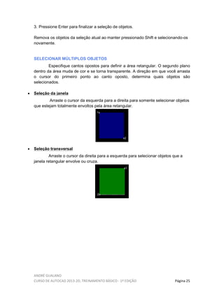 ANDRÉ GUALANO
CURSO DE AUTOCAD 2013-2D, TREINAMENTO BÁSICO - 1º EDIÇÃO Página 25
3. Pressione Enter para finalizar a seleção de objetos.
Remova os objetos da seleção atual ao manter pressionado Shift e selecionando-os
novamente.
SELECIONAR MÚLTIPLOS OBJETOS
Especifique cantos opostos para definir a área retangular. O segundo plano
dentro da área muda de cor e se torna transparente. A direção em que você arrasta
o cursor do primeiro ponto ao canto oposto, determina quais objetos são
selecionados.
• Seleção da janela
Arraste o cursor da esquerda para a direita para somente selecionar objetos
que estejam totalmente envoltos pela área retangular.
1x
x2
• Seleção transversal
Arraste o cursor da direita para a esquerda para selecionar objetos que a
janela retangular envolve ou cruza.
2x
x1
 