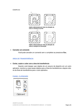 ANDRÉ GUALANO
CURSO DE AUTOCAD 2013-2D, TREINAMENTO BÁSICO - 1º EDIÇÃO Página 26
EXEMPLOS:
• Cancelar um comando
Você pode cancelar um comando sem o completar ao pressionar Esc.
ÁREA DE TRANSFERÊNCIA
• Cortar, copiar e colar com a área de transferência
Quando você desejar usar objetos de um arquivo de desenho em um outro
aplicativo, recorte ou copie esses objetos para a Área de transferência e depois cole-
os da Área de transferência para o outro aplicativo.
PAINEL CLIPBOARD
 
