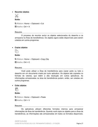 ANDRÉ GUALANO
CURSO DE AUTOCAD 2013-2D, TREINAMENTO BÁSICO - 1º EDIÇÃO Página 27
• Recortar objetos
Botão
Ribbon: Home Clipboard Cut
Atalho: Ctrl + X
Resumo
O processo de recortar exclui os objetos selecionados do desenho e os
armazena na Área de transferência. Os objetos agora estão disponíveis para serem
colados em outros programas.
• Copiar objetos
Botão
Ribbon: Home Clipboard Copy Clip
Atalho: Ctrl + C
Resumo
Você pode utilizar a Área de transferência para copiar parte ou todo o
desenho em um documento criado por outro aplicativo. Os objetos são copiados no
formato de vetores, que retém a alta resolução em outros aplicativos. As
informações armazenadas na área de transferência podem, então, ser coladas em
outros programas.
• Colar objetos
Botão
Ribbon: Home Clipboard Paste
Atalho: Ctrl + V
Resumo
Os aplicativos utilizam diferentes formatos internos para armazenar
informações da Área de transferência. Quando você copia os objetos para a Área de
transferência, as informações são armazenadas em todos os formatos disponíveis.
 
