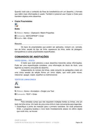 ANDRÉ GUALANO
CURSO DE AUTOCAD 2013-2D, TREINAMENTO BÁSICO - 1º EDIÇÃO Página 28
Quando você cola o conteúdo da Área de transferência em um desenho, o formato
que retém mais informações é usado. Também é possível usar Copiar e Colar para
transferir objetos entre desenhos.
• Copiar Propriedades
Botão
Ribbon: Home Clipboard Match Properties
Comando: MATCHPROP + Enter
Atalho: MA + Enter
Resumo
Os tipos de propriedades que podem ser aplicados, incluem cor, camada,
tipo de linha, escala do tipo de linha, espessura da linha, estilo de plotagem,
transparência e outras propriedades especificadas.
COMANDOS DE ANOTAÇÕES
VISÃO GERAL - TEXTO
O texto que você adiciona a seus desenhos transmite várias informações.
Pode ser uma especificação complexa, uma informação de bloco de título, uma
legenda ou mesmo uma parte do desenho.
Independente do número de linhas, cada conjunto de parágrafos criado em
uma única sessão de edição forma um único objeto, que você pode mover,
rotacionar, apagar, copiar, espelhar ou redimensionar.
TEXTO DE LINHA ÚNICA
Botão
Ribbon: Home Annotation Single Line Text
Comando: TEXT + Enter
Resumo
Para entradas curtas que não requerem múltiplas fontes ou linhas, crie um
texto de linha única. Um texto de uma única linha é mais conveniente para legendas.
1. Especifique o ponto de inserção para o primeiro caractere. Se você pressionar
Enter, o programa localiza o novo texto imediatamente abaixo do último objeto
que você criou, se houver.
 