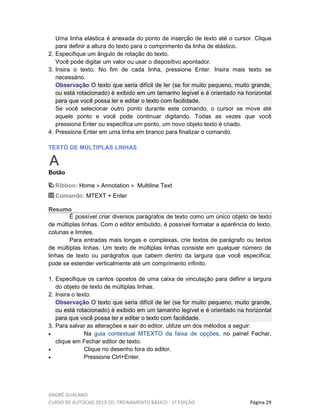 ANDRÉ GUALANO
CURSO DE AUTOCAD 2013-2D, TREINAMENTO BÁSICO - 1º EDIÇÃO Página 29
Uma linha elástica é anexada do ponto de inserção de texto até o cursor. Clique
para definir a altura do texto para o comprimento da linha de elástico.
2. Especifique um ângulo de rotação do texto.
Você pode digitar um valor ou usar o dispositivo apontador.
3. Insira o texto. No fim de cada linha, pressione Enter. Insira mais texto se
necessário.
Observação O texto que seria difícil de ler (se for muito pequeno, muito grande,
ou está rotacionado) é exibido em um tamanho legível e é orientado na horizontal
para que você possa ler e editar o texto com facilidade.
Se você selecionar outro ponto durante este comando, o cursor se move até
aquele ponto e você pode continuar digitando. Todas as vezes que você
pressiona Enter ou especifica um ponto, um novo objeto texto é criado.
4. Pressione Enter em uma linha em branco para finalizar o comando.
TEXTO DE MÚLTIPLAS LINHAS
Botão
Ribbon: Home Annotation Multiline Text
Comando: MTEXT + Enter
Resumo
É possível criar diversos parágrafos de texto como um único objeto de texto
de múltiplas linhas. Com o editor embutido, é possível formatar a aparência do texto,
colunas e limites.
Para entradas mais longas e complexas, crie textos de parágrafo ou textos
de múltiplas linhas. Um texto de múltiplas linhas consiste em qualquer número de
linhas de texto ou parágrafos que cabem dentro da largura que você especifica;
pode se estender verticalmente até um comprimento infinito.
1. Especifique os cantos opostos de uma caixa de vinculação para definir a largura
do objeto de texto de múltiplas linhas.
2. Insira o texto.
Observação O texto que seria difícil de ler (se for muito pequeno, muito grande,
ou está rotacionado) é exibido em um tamanho legível e é orientado na horizontal
para que você possa ler e editar o texto com facilidade.
3. Para salvar as alterações e sair do editor, utilize um dos métodos a seguir:
• Na guia contextual MTEXTO da faixa de opções, no painel Fechar,
clique em Fechar editor de texto.
• Clique no desenho fora do editor.
• Pressione Ctrl+Enter.
 