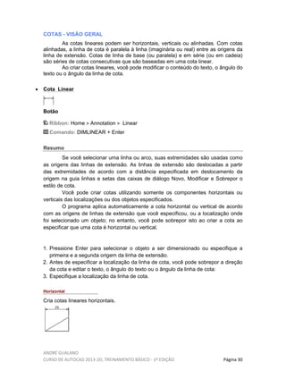 ANDRÉ GUALANO
CURSO DE AUTOCAD 2013-2D, TREINAMENTO BÁSICO - 1º EDIÇÃO Página 30
COTAS - VISÃO GERAL
As cotas lineares podem ser horizontais, verticais ou alinhadas. Com cotas
alinhadas, a linha de cota é paralela à linha (imaginária ou real) entre as origens da
linha de extensão. Cotas de linha de base (ou paralela) e em série (ou em cadeia)
são séries de cotas consecutivas que são baseadas em uma cota linear.
Ao criar cotas lineares, você pode modificar o conteúdo do texto, o ângulo do
texto ou o ângulo da linha de cota.
• Cota Linear
Botão
Ribbon: Home Annotation Linear
Comando: DIMLINEAR + Enter
Resumo
Se você selecionar uma linha ou arco, suas extremidades são usadas como
as origens das linhas de extensão. As linhas de extensão são deslocadas a partir
das extremidades de acordo com a distância especificada em deslocamento da
origem na guia linhas e setas das caixas de diálogo Novo, Modificar e Sobrepor o
estilo de cota.
Você pode criar cotas utilizando somente os componentes horizontais ou
verticais das localizações ou dos objetos especificados.
O programa aplica automaticamente a cota horizontal ou vertical de acordo
com as origens de linhas de extensão que você especificou, ou a localização onde
foi selecionado um objeto; no entanto, você pode sobrepor isto ao criar a cota ao
especificar que uma cota é horizontal ou vertical.
1. Pressione Enter para selecionar o objeto a ser dimensionado ou especifique a
primeira e a segunda origem da linha de extensão.
2. Antes de especificar a localização da linha de cota, você pode sobrepor a direção
da cota e editar o texto, o ângulo do texto ou o ângulo da linha de cota:
3. Especifique a localização da linha de cota.
Horizontal
Cria cotas lineares horizontais.
 