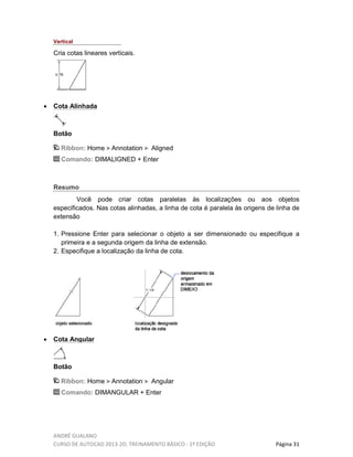 ANDRÉ GUALANO
CURSO DE AUTOCAD 2013-2D, TREINAMENTO BÁSICO - 1º EDIÇÃO Página 31
Vertical
Cria cotas lineares verticais.
• Cota Alinhada
Botão
Ribbon: Home Annotation Aligned
Comando: DIMALIGNED + Enter
Resumo
Você pode criar cotas paralelas às localizações ou aos objetos
especificados. Nas cotas alinhadas, a linha de cota é paralela às origens de linha de
extensão
1. Pressione Enter para selecionar o objeto a ser dimensionado ou especifique a
primeira e a segunda origem da linha de extensão.
2. Especifique a localização da linha de cota.
• Cota Angular
Botão
Ribbon: Home Annotation Angular
Comando: DIMANGULAR + Enter
 