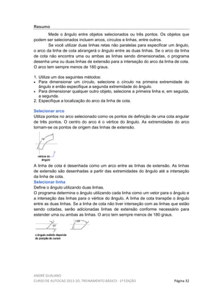 ANDRÉ GUALANO
CURSO DE AUTOCAD 2013-2D, TREINAMENTO BÁSICO - 1º EDIÇÃO Página 32
Resumo
Mede o ângulo entre objetos selecionados ou três pontos. Os objetos que
podem ser selecionados incluem arcos, círculos e linhas, entre outros.
Se você utilizar duas linhas retas não paralelas para especificar um ângulo,
o arco da linha de cota abrangerá o ângulo entre as duas linhas. Se o arco da linha
de cota não encontra uma ou ambas as linhas sendo dimensionadas, o programa
desenha uma ou duas linhas de extensão para a interseção do arco da linha de cota.
O arco tem sempre menos de 180 graus.
1. Utilize um dos seguintes métodos:
• Para dimensionar um círculo, selecione o círculo na primeira extremidade do
ângulo e então especifique a segunda extremidade do ângulo.
• Para dimensionar qualquer outro objeto, selecione a primeira linha e, em seguida,
a segunda.
2. Especifique a localização do arco da linha de cota.
Selecionar arco
Utiliza pontos no arco selecionado como os pontos de definição de uma cota angular
de três pontos. O centro do arco é o vértice do ângulo. As extremidades do arco
tornam-se os pontos de origem das linhas de extensão.
A linha de cota é desenhada como um arco entre as linhas de extensão. As linhas
de extensão são desenhadas a partir das extremidades do ângulo até a interseção
da linha de cota.
Selecionar linha
Define o ângulo utilizando duas linhas.
O programa determina o ângulo utilizando cada linha como um vetor para o ângulo e
a interseção das linhas para o vértice do ângulo. A linha de cota transpõe o ângulo
entre as duas linhas. Se a linha de cota não tiver interseção com as linhas que estão
sendo cotadas, serão adicionadas linhas de extensão conforme necessário para
estender uma ou ambas as linhas. O arco tem sempre menos de 180 graus.
 