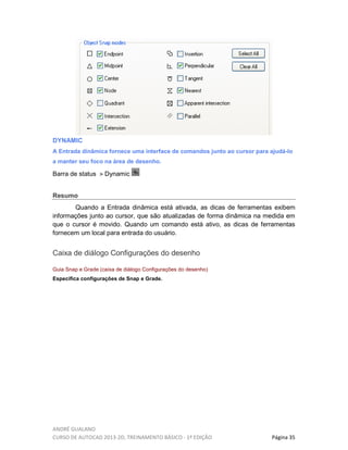 ANDRÉ GUALANO
CURSO DE AUTOCAD 2013-2D, TREINAMENTO BÁSICO - 1º EDIÇÃO Página 35
DYNAMIC
A Entrada dinâmica fornece uma interface de comandos junto ao cursor para ajudá-lo
a manter seu foco na área de desenho.
Barra de status Dynamic
Resumo
Quando a Entrada dinâmica está ativada, as dicas de ferramentas exibem
informações junto ao cursor, que são atualizadas de forma dinâmica na medida em
que o cursor é movido. Quando um comando está ativo, as dicas de ferramentas
fornecem um local para entrada do usuário.
Caixa de diálogo Configurações do desenho
Guia Snap e Grade (caixa de diálogo Configurações do desenho)
Especifica configurações de Snap e Grade.
 