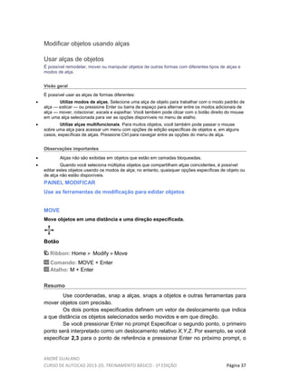 ANDRÉ GUALANO
CURSO DE AUTOCAD 2013-2D, TREINAMENTO BÁSICO - 1º EDIÇÃO Página 37
Modificar objetos usando alças
Usar alças de objetos
É possível remodelar, mover ou manipular objetos de outras formas com diferentes tipos de alças e
modos de alça.
Visão geral
É possível usar as alças de formas diferentes:
• Utilize modos de alças. Selecione uma alça de objeto para trabalhar com o modo padrão de
alça — esticar — ou pressione Enter ou barra de espaço para alternar entre os modos adicionais de
alça — mover, rotacionar, escala e espelhar. Você também pode clicar com o botão direito do mouse
em uma alça selecionada para ver as opções disponíveis no menu de atalho.
• Utilize alças multifuncionais. Para muitos objetos, você também pode passar o mouse
sobre uma alça para acessar um menu com opções de edição específicas de objetos e, em alguns
casos, específicas de alças. Pressione Ctrl para navegar entre as opções do menu de alça.
Observações importantes
• Alças não são exibidas em objetos que estão em camadas bloqueadas.
• Quando você seleciona múltiplos objetos que compartilham alças coincidentes, é possível
editar estes objetos usando os modos de alça; no entanto, quaisquer opções específicas de objeto ou
de alça não estão disponíveis.
PAINEL MODIFICAR
Use as ferramentas de modificação para edidar objetos
MOVE
Move objetos em uma distância e uma direção especificada.
Botão
Ribbon: Home Modify Move
Comando: MOVE + Enter
Atalho: M + Enter
Resumo
Use coordenadas, snap a alças, snaps a objetos e outras ferramentas para
mover objetos com precisão.
Os dois pontos especificados definem um vetor de deslocamento que indica
a que distância os objetos selecionados serão movidos e em que direção.
Se você pressionar Enter no prompt Especificar o segundo ponto, o primeiro
ponto será interpretado como um deslocamento relativo X,Y,Z. Por exemplo, se você
especificar 2,3 para o ponto de referência e pressionar Enter no próximo prompt, o
 