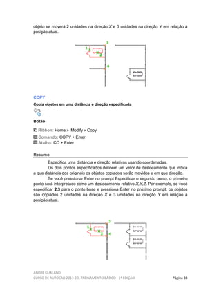 ANDRÉ GUALANO
CURSO DE AUTOCAD 2013-2D, TREINAMENTO BÁSICO - 1º EDIÇÃO Página 38
objeto se moverá 2 unidades na direção X e 3 unidades na direção Y em relação à
posição atual.
COPY
Copia objetos em uma distância e direção especificada
Botão
Ribbon: Home Modify Copy
Comando: COPY + Enter
Atalho: CO + Enter
Resumo
Especifica uma distância e direção relativas usando coordenadas.
Os dois pontos especificados definem um vetor de deslocamento que indica
a que distância dos originais os objetos copiados serão movidos e em que direção.
Se você pressionar Enter no prompt Especificar o segundo ponto, o primeiro
ponto será interpretado como um deslocamento relativo X,Y,Z. Por exemplo, se você
especificar 2,3 para o ponto base e pressiona Enter no próximo prompt, os objetos
são copiados 2 unidades na direção X e 3 unidades na direção Y em relação à
posição atual.
 
