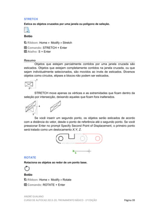 ANDRÉ GUALANO
CURSO DE AUTOCAD 2013-2D, TREINAMENTO BÁSICO - 1º EDIÇÃO Página 39
STRETCH
Estica os objetos cruzados por uma janela ou polígono de seleção.
Botão
Ribbon: Home Modify Stretch
Comando: STRETCH + Enter
Atalho: S + Enter
Resumo
Objetos que estejam parcialmente contidos por uma janela cruzada são
esticados. Objetos que estejam completamente contidos na janela cruzada, ou que
sejam individualmente selecionados, são movidos ao invés de esticados. Diversos
objetos como círculos, elipses e blocos não podem ser esticados.
STRETCH move apenas os vértices e as extremidades que ficam dentro da
seleção por intersecção, deixando aqueles que ficam fora inalterados.
Se você inserir um segundo ponto, os objetos serão esticados de acordo
com a distância do vetor, desde o ponto de referência até o segundo ponto. Se você
pressionar Enter no prompt Specify Second Point of Displacement, o primeiro ponto
será tratado como um deslocamento X,Y, Z.
ROTATE
Rotaciona os objetos ao redor de um ponto base.
Botão
Ribbon: Home Modify Rotate
Comando: ROTATE + Enter
 