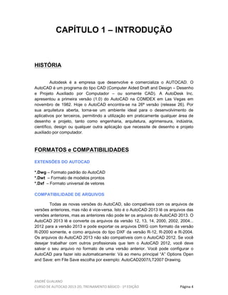 ANDRÉ GUALANO
CURSO DE AUTOCAD 2013-2D, TREINAMENTO BÁSICO - 1º EDIÇÃO Página 4
CAPÍTULO 1 – INTRODUÇÃO
HISTÓRIA
Autodesk é a empresa que desenvolve e comercializa o AUTOCAD. O
AutoCAD é um programa do tipo CAD (Computer Aided Draft and Design – Desenho
e Projeto Auxiliado por Computador – ou somente CAD). A AutoDesk Inc.
apresentou a primeira versão (1.0) do AutoCAD na COMDEX em Las Vegas em
novembro de 1982. Hoje o AutoCAD encontra-se na 26ª versão (release 26). Por
sua arquitetura aberta, torna-se um ambiente ideal para o desenvolvimento de
aplicativos por terceiros, permitindo a utilização em praticamente qualquer área de
desenho e projeto, tanto como engenharia, arquitetura, agrimensura, indústria,
científico, design ou qualquer outra aplicação que necessite de desenho e projeto
auxiliado por computador.
FORMATOS e COMPATIBILIDADES
EXTENSÕES DO AUTOCAD
*.Dwg – Formato padrão do AutoCAD
*.Dwt – Formato de modelos prontos
*.Dxf – Formato universal de vetores
COMPATIBILIDADE DE ARQUIVOS
Todas as novas versões do AutoCAD, são compatíveis com os arquivos de
versões anteriores, mas não é vice-versa. Isto é o AutoCAD 2013 lê os arquivos das
versões anteriores, mas as anteriores não pode ler os arquivos do AutoCAD 2013. O
AutoCAD 2013 lê e converte os arquivos da versão 12, 13, 14, 2000, 2002, 2004...
2012 para a versão 2013 e pode exportar os arquivos DWG com formato da versão
R-2000 somente, e como arquivos do tipo DXF da versão R-12, R-2000 e R-2004.
Os arquivos do AutoCAD 2013 não são compatíveis com o AutoCAD 2012. Se você
desejar trabalhar com outros profissionais que tem o AutoCAD 2012, você deve
salvar o seu arquivo no formato de uma versão anterior. Você pode configurar o
AutoCAD para fazer isto automaticamente: Vá ao menu principal “A” Options Open
and Save: em File Save escolha por exemplo: AutoCAD2007/LT2007 Drawing.
 