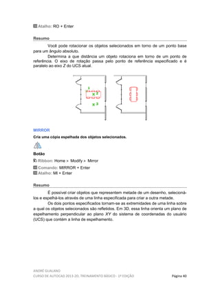 ANDRÉ GUALANO
CURSO DE AUTOCAD 2013-2D, TREINAMENTO BÁSICO - 1º EDIÇÃO Página 40
Atalho: RO + Enter
Resumo
Você pode rotacionar os objetos selecionados em torno de um ponto base
para um ângulo absoluto.
Determina a que distância um objeto rotaciona em torno de um ponto de
referência. O eixo de rotação passa pelo ponto de referência especificado e é
paralelo ao eixo Z do UCS atual.
MIRROR
Cria uma cópia espelhada dos objetos selecionados.
Botão
Ribbon: Home Modify Mirror
Comando: MIRROR + Enter
Atalho: MI + Enter
Resumo
É possível criar objetos que representem metade de um desenho, selecioná-
los e espelhá-los através de uma linha especificada para criar a outra metade.
Os dois pontos especificados tornam-se as extremidades de uma linha sobre
a qual os objetos selecionados são refletidos. Em 3D, essa linha orienta um plano de
espelhamento perpendicular ao plano XY do sistema de coordenadas do usuário
(UCS) que contém a linha de espelhamento.
 