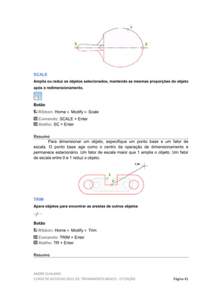 ANDRÉ GUALANO
CURSO DE AUTOCAD 2013-2D, TREINAMENTO BÁSICO - 1º EDIÇÃO Página 41
SCALE
Amplia ou reduz os objetos selecionados, mantendo as mesmas proporções do objeto
após o redimensionamento.
Botão
Ribbon: Home Modify Scale
Comando: SCALE + Enter
Atalho: SC + Enter
Resumo
Para dimensionar um objeto, especifique um ponto base e um fator de
escala. O ponto base age como o centro da operação de dimensionamento e
permanece estacionário. Um fator de escala maior que 1 amplia o objeto. Um fator
de escala entre 0 e 1 reduz o objeto.
TRIM
Apara objetos para encontrar as arestas de outros objetos
Botão
Ribbon: Home Modify Trim
Comando: TRIM + Enter
Atalho: TR + Enter
Resumo
 