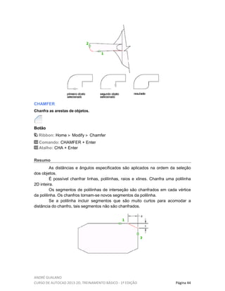 ANDRÉ GUALANO
CURSO DE AUTOCAD 2013-2D, TREINAMENTO BÁSICO - 1º EDIÇÃO Página 44
CHAMFER
Chanfra as arestas de objetos.
Botão
Ribbon: Home Modify Chamfer
Comando: CHAMFER + Enter
Atalho: CHA + Enter
Resumo
As distâncias e ângulos especificados são aplicados na ordem da seleção
dos objetos.
É possível chanfrar linhas, polilinhas, raios e xlines. Chanfra uma polilinha
2D inteira.
Os segmentos de polilinhas de interseção são chanfrados em cada vértice
da polilinha. Os chanfros tornam-se novos segmentos da polilinha.
Se a polilinha incluir segmentos que são muito curtos para acomodar a
distância do chanfro, tais segmentos não são chanfrados.
 
