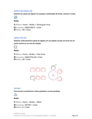 ANDRÉ GUALANO
CURSO DE AUTOCAD 2013-2D, TREINAMENTO BÁSICO - 1º EDIÇÃO Página 45
ARRAY RETANGULAR
Distribui as cópias de objetos em qualquer combinação de linhas, colunas e níveis.
Botão
Ribbon: Home Modify Rectangular Array
Comando: ARRAYRECT + Enter
Atalho: AR + Enter
ARRAY POLAR
Distribui uniformemente cópias de objetos em um padrão circular em torno de um
ponto central ou um eixo de rotação.
Botão
Ribbon: Home Modify Polar Array
Comando: ARRAYPOLAR + Enter
Atalho: AR + Enter
OFFSET
Cria círculos concêntricos, linhas paralelas e curvas paralelas.
Botão
Ribbon: Home Modify Offset
Comando: OFFSET + Enter
Atalho: O + Enter
 