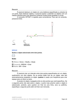 ANDRÉ GUALANO
CURSO DE AUTOCAD 2013-2D, TREINAMENTO BÁSICO - 1º EDIÇÃO Página 46
Resumo
É possível deslocar um objeto em uma distância especificada ou através de
um ponto. Após deslocar objetos, é possível aparar e estender os objetos com um
método eficiente para criar desenhos contendo muitas linhas paralelas e curvas.
O comando OFFSET é repetido para conveniência. Para sair do comando,
pressione Enter.
BREAK
Quebra o objeto selecionado entre dois pontos.
Botão
Ribbon: Home Modify Break
Comando: BREAK + Enter
Atalho: BR + Enter
Resumo
É possível criar um intervalo entre dois pontos especificados em um objeto,
quebrando-o em dois objetos. Se os pontos estão fora de um objeto, eles são
automaticamente projetados no objeto. quebrar é usado com freqüência para criar
espaço para um bloco ou texto.
A porção do objeto é apagada entre os dois pontos que você especificou. Se
o segundo ponto não está sobre o objeto, o ponto mais próximo sobre o objeto é
selecionado; portanto, para quebrar um final de uma linha, arco ou polilinha,
especifique o segundo ponto além do final a ser removida.
 