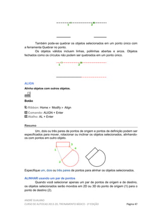 ANDRÉ GUALANO
CURSO DE AUTOCAD 2013-2D, TREINAMENTO BÁSICO - 1º EDIÇÃO Página 47
Também pode-se quebrar os objetos selecionados em um ponto único com
a ferramenta Quebrar no ponto.
Os objetos válidos incluem linhas, polilinhas abertas e arcos. Objetos
fechados como os círculos não podem ser quebrados em um ponto único.
ALIGN
Alinha objetos com outros objetos.
Botão
Ribbon: Home Modify Align
Comando: ALIGN + Enter
Atalho: AL + Enter
Resumo
Um, dois ou três pares de pontos de origem e pontos de definição podem ser
especificados para mover, rotacionar ou inclinar os objetos selecionados, alinhando-
os com pontos em outro objeto.
Especifique um, dois ou três pares de pontos para alinhar os objetos selecionados.
ALINHAR usando um par de pontos
Quando você selecionar apenas um par de pontos de origem e de destino,
os objetos selecionados serão movidos em 2D ou 3D do ponto de origem (1) para o
ponto de destino (2).
 