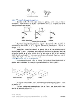 ANDRÉ GUALANO
CURSO DE AUTOCAD 2013-2D, TREINAMENTO BÁSICO - 1º EDIÇÃO Página 48
ALINHAR usando dois pares de pontos
Quando você selecionar dois pares de pontos, será possível mover,
rotacionar e redimensionar os objetos selecionados em 2D ou 3D para que sejam
alinhados com outros objetos.
O primeiro conjunto de pontos de origem e de destino define o ponto de
referência do alinhamento (1, 2). O segundo conjunto de pontos define o ângulo de
rotação (3, 4).
Após inserir o segundo conjunto de pontos, o AutoCAD pede para que você
redimensione o objeto. O AutoCAD utiliza a distância entre o primeiro e o segundo
pontos de destino (2, 4) como comprimento de referência de acordo com o qual o
objeto é redimensionado. O redimensionamento somente estará disponível quando
você alinhar objetos com dois pares de pontos.
ALINHAR usando três pares de pontos
Quando selecionar três pares de pontos, será possível mover e rotacionar os
objetos selecionados em 3D para que sejam alinhados com outros objetos.
Os objetos selecionados serão movidos do ponto de origem (1) para o ponto
de destino (2).
O objeto selecionado será rotacionado (1 e 3) para que fique alinhado em
relação ao objeto de destino (2 e 4).
 