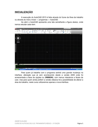 ANDRÉ GUALANO
CURSO DE AUTOCAD 2013-2D, TREINAMENTO BÁSICO - 1º EDIÇÃO Página 5
INICIALIZAÇÃO
A execução do AutoCAD 2013 é feita através do Ícone da Área de trabalho
ou através do menu iniciar — programas — AutoCAD.
Ao abrir o AutoCAD apresenta uma tela semelhante a figura abaixo, onde
iremos estudar cada item.
Para quem já trabalha com o programa sentirá uma grande mudança na
interface, alteração que já vem acontecendo desde a versão 2009 onde foi
acrescentada a faixa de opções ou (RIBBON), com menus interativos e fáceis de
usar, mas para quem ainda preferir a versão clássica há a possibilidade de alterar a
área de trabalho, neste curso utilizaremos apenas a nova interface.
 