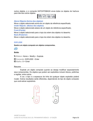 ANDRÉ GUALANO
CURSO DE AUTOCAD 2013-2D, TREINAMENTO BÁSICO - 1º EDIÇÃO Página 50
outros objetos, e o comando HATCHTOBACK envia todos os objetos de hachura
para trás dos outros objetos.
Above Objects (Acima dos objetos)
Move o objeto selecionado acima de um objeto de referência especificado.
Under Objects (Abaixo dos objetos)
Move o objeto selecionado abaixo de um objeto de referência especificado.
Front (Frente)
Move o objeto selecionado para o topo da ordem dos objetos no desenho.
Back (Posterior)
Move o objeto selecionado para o topo da ordem dos objetos no desenho.
EXPLODE
Quebra um objeto composto em objetos componentes.
Botão
Ribbon: Home Modify Explode
Comando: EXPLODE + Enter
Atalho: X + Enter
Resumo
Explode um objeto composto quando se deseja modificar separadamente
seus componentes. Os objetos que podem ser explodidos incluem blocos, polilinhas
e regiões, entre outros.
A cor, o tipo e a espessura de linha de qualquer objeto explodido poderá
mudar. Outros resultados serão diferentes, dependendo do tipo de objeto composto
que você estiver explodindo.
 