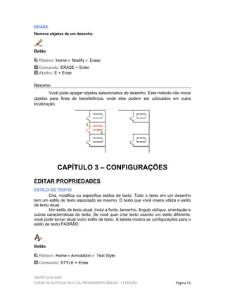 ANDRÉ GUALANO
CURSO DE AUTOCAD 2013-2D, TREINAMENTO BÁSICO - 1º EDIÇÃO Página 51
ERASE
Remove objetos de um desenho.
Botão
Ribbon: Home Modify Erase
Comando: ERASE + Enter
Atalho: E + Enter
Resumo
Você pode apagar objetos selecionados do desenho. Este método não move
objetos para Área de transferência, onde eles podem ser colocados em outra
localização.
CAPÍTULO 3 – CONFIGURAÇÕES
EDITAR PROPRIEDADES
ESTILO DO TEXTO
Cria, modifica ou especifica estilos de texto. Todo o texto em um desenho
tem um estilo de texto associado ao mesmo. O texto que você insere utiliza o estilo
de texto atual.
Um estilo de texto atual, inclui a fonte, tamanho, ângulo oblíquo, orientação e
outras características do texto. Se você quer criar texto usando um estilo diferente,
você pode tornar atual outro estilo de texto. A tabela mostra as configurações para o
estilo de texto PADRÃO.
Botão
Ribbon: Home Annotation Text Style
Comando: STYLE + Enter
 