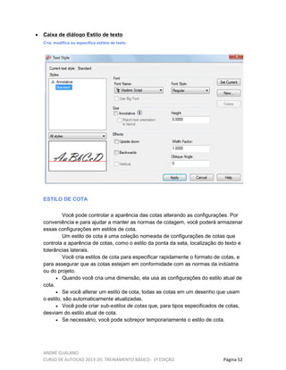 ANDRÉ GUALANO
CURSO DE AUTOCAD 2013-2D, TREINAMENTO BÁSICO - 1º EDIÇÃO Página 52
• Caixa de diálogo Estilo de texto
Cria, modifica ou especifica estilos de texto.
ESTILO DE COTA
Você pode controlar a aparência das cotas alterando as configurações. Por
conveniência e para ajudar a manter as normas de cotagem, você poderá armazenar
essas configurações em estilos de cota.
Um estilo de cota é uma coleção nomeada de configurações de cotas que
controla a aparência de cotas, como o estilo da ponta da seta, localização do texto e
tolerâncias laterais.
Você cria estilos de cota para especificar rapidamente o formato de cotas, e
para assegurar que as cotas estejam em conformidade com as normas da indústria
ou do projeto.
• Quando você cria uma dimensão, ela usa as configurações do estilo atual de
cota.
• Se você alterar um estilo de cota, todas as cotas em um desenho que usam
o estilo, são automaticamente atualizadas.
• Você pode criar sub-estilos de cotas que, para tipos especificados de cotas,
desviam do estilo atual de cota.
• Se necessário, você pode sobrepor temporariamente o estilo de cota.
 