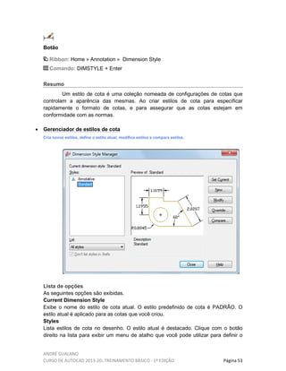 ANDRÉ GUALANO
CURSO DE AUTOCAD 2013-2D, TREINAMENTO BÁSICO - 1º EDIÇÃO Página 53
Botão
Ribbon: Home Annotation Dimension Style
Comando: DIMSTYLE + Enter
Resumo
Um estilo de cota é uma coleção nomeada de configurações de cotas que
controlam a aparência das mesmas. Ao criar estilos de cota para especificar
rapidamente o formato de cotas, e para assegurar que as cotas estejam em
conformidade com as normas.
• Gerenciador de estilos de cota
Cria novos estilos, define o estilo atual, modifica estilos e compara estilos.
Lista de opções
As seguintes opções são exibidas.
Current Dimension Style
Exibe o nome do estilo de cota atual. O estilo predefinido de cota é PADRÃO. O
estilo atual é aplicado para as cotas que você criou.
Styles
Lista estilos de cota no desenho. O estilo atual é destacado. Clique com o botão
direito na lista para exibir um menu de atalho que você pode utilizar para definir o
 