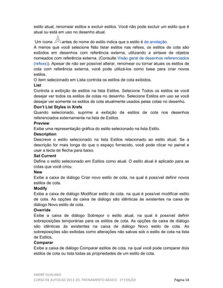 ANDRÉ GUALANO
CURSO DE AUTOCAD 2013-2D, TREINAMENTO BÁSICO - 1º EDIÇÃO Página 54
estilo atual, renomear estilos e excluir estilos. Você não pode excluir um estilo que é
atual ou está em uso no desenho atual.
Um ícone antes do nome do estilo indica que o estilo é de anotação.
A menos que você selecione Não listar estilos nas refexs, os estilos de cota são
exibidos em desenhos com referência externa, utilizando a sintaxe de objetos
nomeados com referência externa. (Consulte Visão geral de desenhos referenciados
(refexs)). Apesar de não ser possível alterar, renomear ou tornar atuais os estilos de
cota com referência externa, você pode utilizá-los como base para criar novos
estilos.
O item selecionado em Lista controla os estilos de cota exibidos.
List
Controla a exibição de estilos na lista Estilos. Selecione Todos os estilos se você
desejar ver todos os estilos de cotas no desenho. Selecione Estilos em uso se você
desejar ver somente os estilos de cota atualmente usados pelas cotas no desenho.
Don’t List Styles in Xrefs
Quando selecionado, suprime a exibição de estilos de cota nos desenhos
referenciados externamente na lista de Estilos.
Preview
Exibe uma representação gráfica do estilo selecionado na lista Estilo.
Description
Descreve o estilo selecionado na lista Estilos relacionado ao estilo atual. Se a
descrição for mais longa do que o espaço fornecido, você pode clicar no painel e
usar a tecla de flecha para baixo.
Set Current
Define o estilo selecionado em Estilos como atual. O estilo atual é aplicado para as
cotas que você criou.
New
Exibe a caixa de diálogo Criar novo estilo de cota, na qual é possível definir novos
estilos de cota.
Modify
Exibe a caixa de diálogo Modificar estilo de cota, na qual é possível modificar estilo
de cota. As opções da caixa de diálogo são idênticas às existentes na caixa de
diálogo Novo estilo de cota.
Override
Exibe a caixa de diálogo Sobrepor o estilo atual, na qual é possível definir
sobreposições temporárias para os estilos de cota. As opções da caixa de diálogo
são idênticas às existentes na caixa de diálogo Novo estilo de cota. As
sobreposições são exibidas como alterações não salvas sob o estilo de cota na lista
de Estilos.
Comparar
Exibe a caixa de diálogo Comparar estilos de cota, na qual você pode comparar dois
estilos de cota ou lista todas as propriedades de um estilo de cota.
 