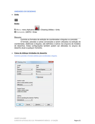 ANDRÉ GUALANO
CURSO DE AUTOCAD 2013-2D, TREINAMENTO BÁSICO - 1º EDIÇÃO Página 55
UNIDADES DO DESENHO
• Units
Botão
Menu: menu Aplicativo Drawing Utilities Units
Comando: UNITS + Enter
Resumo
Controla os formatos de exibição de coordenadas e ângulos e a precisão.
O formato, precisão e outras convenções a serem utilizados na exibição de
coordenadas, distâncias e ângulos, são definidos e salvos nos arquivos de modelos
de desenhos. Estas configurações também podem ser alteradas no arquivo de
desenho atual a qualquer momento.
• Caixa de diálogo Unidades do desenho
Controla a precisão e formato exibidos para coordenadas e ângulos.
 
