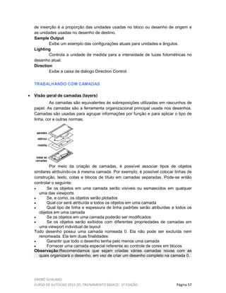 ANDRÉ GUALANO
CURSO DE AUTOCAD 2013-2D, TREINAMENTO BÁSICO - 1º EDIÇÃO Página 57
de inserção é a proporção das unidades usadas no bloco ou desenho de origem e
as unidades usadas no desenho de destino.
Sample Output
Exibe um exemplo das configurações atuais para unidades e ângulos.
Lighting
Controla a unidade de medida para a intensidade de luzes fotométricas no
desenho atual.
Direction
Exibe a caixa de diálogo Direction Control.
TRABALHANDO COM CAMADAS
• Visão geral de camadas (layers)
As camadas são equivalentes às sobreposições utilizadas em rascunhos de
papel. As camadas são a ferramenta organizacional principal usada nos desenhos.
Camadas são usadas para agrupar informações por função e para aplicar o tipo de
linha, cor e outras normas.
Por meio da criação de camadas, é possível associar tipos de objetos
similares atribuindo-os à mesma camada. Por exemplo, é possível colocar linhas de
construção, texto, cotas e blocos de título em camadas separadas. Pode-se então
controlar o seguinte:
• Se os objetos em uma camada serão visíveis ou esmaecidos em qualquer
uma das viewports
• Se, e como, os objetos serão plotados
• Qual cor será atribuída a todos os objetos em uma camada
• Qual tipo de linha e espessura de linha padrões serão atribuídas a todos os
objetos em uma camada
• Se os objetos em uma camada poderão ser modificados
• Se os objetos serão exibidos com diferentes propriedades de camadas em
uma viewport individual de layout
Todo desenho possui uma camada nomeada 0. Ela não pode ser excluída nem
renomeada. Ela tem duas finalidades:
• Garantir que todo o desenho tenha pelo menos uma camada
• Fornecer uma camada especial referente ao controle de cores em blocos
Observação:Recomendamos que sejam criadas várias camadas novas com as
quais organizará o desenho, em vez de criar um desenho completo na camada 0.
 