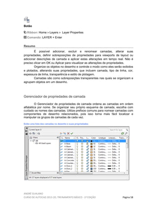 ANDRÉ GUALANO
CURSO DE AUTOCAD 2013-2D, TREINAMENTO BÁSICO - 1º EDIÇÃO Página 58
Botão
Ribbon: Home Layers Layer Properties
Comando: LAYER + Enter
Resumo
É possível adicionar, excluir e renomear camadas, alterar suas
propriedades, definir sobreposições de propriedades para viewports de layout ou
adicionar descrições de camada e aplicar estas alterações em tempo real. Não é
preciso clicar em OK ou Aplicar para visualizar as alterações de propriedades.
Organize os objetos no desenho e controle o modo como eles serão exibidos
e plotados, alterando suas propriedades, que incluem camada, tipo de linha, cor,
espessura de linha, transparência e estilo de plotagem.
Camadas são como sobreposições transparentes nas quais se organizam e
agrupam objetos em um desenho.
Gerenciador de propriedades de camada
O Gerenciador de propriedades de camada ordena as camadas em ordem
alfabética por nome. Se organizar seu próprio esquema de camada, escolha com
cuidado os nomes das camadas. Utilize prefixos comuns para nomear camadas com
componentes de desenho relacionados, pois isso torna mais fácil localizar e
manipular os grupos de camadas de cada vez.
Exibe uma lista das camadas no desenho e suas propriedades
 