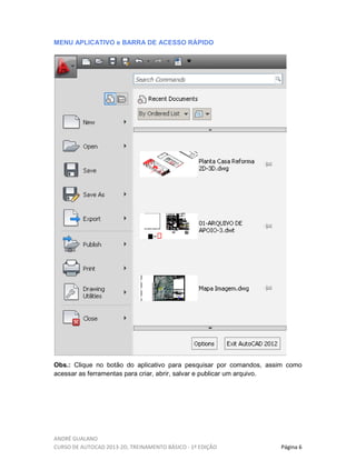 ANDRÉ GUALANO
CURSO DE AUTOCAD 2013-2D, TREINAMENTO BÁSICO - 1º EDIÇÃO Página 6
MENU APLICATIVO e BARRA DE ACESSO RÁPIDO
Obs.: Clique no botão do aplicativo para pesquisar por comandos, assim como
acessar as ferramentas para criar, abrir, salvar e publicar um arquivo.
 