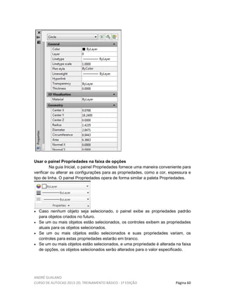 ANDRÉ GUALANO
CURSO DE AUTOCAD 2013-2D, TREINAMENTO BÁSICO - 1º EDIÇÃO Página 60
Usar o painel Propriedades na faixa de opções
Na guia Inicial, o painel Propriedades fornece uma maneira conveniente para
verificar ou alterar as configurações para as propriedades, como a cor, espessura e
tipo de linha. O painel Propriedades opera de forma similar a paleta Propriedades.
• Caso nenhum objeto seja selecionado, o painel exibe as propriedades padrão
para objetos criados no futuro.
• Se um ou mais objetos estão selecionados, os controles exibem as propriedades
atuais para os objetos selecionados.
• Se um ou mais objetos estão selecionados e suas propriedades variam, os
controles para estas propriedades estarão em branco.
• Se um ou mais objetos estão selecionados, e uma propriedade é alterada na faixa
de opções, os objetos selecionados serão alterados para o valor especificado.
 