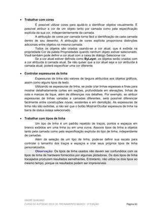 ANDRÉ GUALANO
CURSO DE AUTOCAD 2013-2D, TREINAMENTO BÁSICO - 1º EDIÇÃO Página 61
• Trabalhar com cores
É possível utilizar cores para ajudá-lo a identificar objetos visualmente. É
possível atribuir a cor de um objeto tanto por camada como pela especificação
explícita da sua cor, independentemente da camada.
A atribuição de cores por camada torna fácil a identificação de cada camada
dentro de seu desenho. A atribuição de cores explícita proporciona distinções
adicionais entre objetos na mesma camada.
Todos os objetos são criados usando-se a cor atual, que é exibida na
propriedade Cor da paleta Propriedades quando nenhum objeto estiver selecionado.
Você também pode definir a cor atual com a caixa de diálogo Selecionar cor.
Se a cor atual estiver definida como ByLayer, os objetos serão criados com
a cor atribuída à camada atual. Se não quiser que a cor atual seja a cor atribuída à
camada atual, poderá especificar uma cor diferente.
• Controlar espessuras de linha
Espessuras de linha são valores de largura atribuídos aos objetos gráficos,
assim como alguns tipos de texto.
Utilizando as espessuras de linha, se pode criar linhas espessas e finas para
mostrar detalhadamente cortes em seções, profundidade em elevações, linhas de
cota e marcas de tique, além de diferenças nos detalhes. Por exemplo, ao atribuir
espessuras de linhas variadas a camadas diferentes, será possível diferenciar
facilmente entre construções novas, existentes e em demolição. As espessuras de
linha não são exibidas, a não ser que o botão Mostrar/Ocultar espessura de linha na
barra de status esteja selecionado.
• Trabalhar com tipos de linha
Um tipo de linha é um padrão repetido de traços, pontos e espaços em
branco exibidos em uma linha ou em uma curva. Associe tipos de linha a objetos
tanto pela camada como pela especificação explícita do tipo de linha, independente
de camadas.
Além da seleção de um tipo de linha, pode-se definir sua escala para
controlar o tamanho dos traços e espaços e criar seus próprios tipos de linha
personalizados.
Observação: Os tipos de linha usados não devem ser confundidos com os
tipos de linha de hardware fornecidos por algumas plotadoras. Os dois tipos de linha
tracejados produzem resultados semelhantes. Entretanto, não utilize os dois tipos ao
mesmo tempo, porque os resultados podem ser imprevisíveis.
 