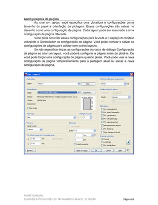 ANDRÉ GUALANO
CURSO DE AUTOCAD 2013-2D, TREINAMENTO BÁSICO - 1º EDIÇÃO Página 65
Configurações de página
Ao criar um layout, você especifica uma plotadora e configurações como
tamanho do papel e orientação de plotagem. Essas configurações são salvas no
desenho como uma configuração de página. Cada layout pode ser associado a uma
configuração de página diferente.
Você pode controlar essas configurações para layouts e o espaço do modelo
utilizando o Gerenciador de configuração de página. Você pode nomear e salvar as
configurações de página para utilizar com outros layouts.
Se não especificar todas as configurações na caixa de diálogo Configuração
da página ao criar um layout, você poderá configurar a página antes de plotá-la. Ou
você pode forçar uma configuração de página quando plotar. Você pode usar a nova
configuração de página temporariamente para a plotagem atual ou salvar a nova
configuração de página.
 