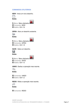 ANDRÉ GUALANO
CURSO DE AUTOCAD 2013-2D, TREINAMENTO BÁSICO - 1º EDIÇÃO Página 7
COMANDOS UTILITÁRIOS
NEW - Inicia um novo desenho.
Botão
Menu: Menu Aplicativo
Comando: NEW
Atalho: Ctrl + N
OPEN - Abre um desenho existente.
Botão
Menu: Menu Aplicativo
Comando: OPEN
Atalho: Ctrl + O
SAVE - Salva um desenho.
Botão
Menu: Menu Aplicativo
Comando: SAVE
Atalho: Ctrl + S
UNDO - Desfaz a operação mais recente.
Botão
Comando: UNDO
Atalho: Ctrl + Z
REDO - Refaz a operação mais recente.
Botão
Comando: REDO
 
