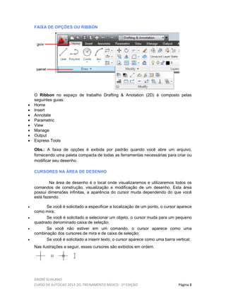 ANDRÉ GUALANO
CURSO DE AUTOCAD 2013-2D, TREINAMENTO BÁSICO - 1º EDIÇÃO Página 8
FAIXA DE OPÇÕES OU RIBBON
O Ribbon no espaço de trabalho Drafting & Anotation (2D) é composto pelas
seguintes guias:
• Home
• Insert
• Annotate
• Parametric
• View
• Manage
• Output
• Express Tools
Obs.: A faixa de opções é exibida por padrão quando você abre um arquivo,
fornecendo uma paleta compacta de todas as ferramentas necessárias para criar ou
modificar seu desenho.
CURSORES NA ÁREA DE DESENHO
Na área de desenho é o local onde visualizaremos e utilizaremos todos os
comandos de construção, visualização e modificação de um desenho. Esta área
possui dimensões infinitas, a aparência do cursor muda dependendo do que você
está fazendo.
• Se você é solicitado a especificar a localização de um ponto, o cursor aparece
como mira;
• Se você é solicitado a selecionar um objeto, o cursor muda para um pequeno
quadrado denominado caixa de seleção;
• Se você não estiver em um comando, o cursor aparece como uma
combinação dos cursores de mira e de caixa de seleção;
• Se você é solicitado a inserir texto, o cursor aparece como uma barra vertical;
Nas ilustrações a seguir, esses cursores são exibidos em ordem.
 