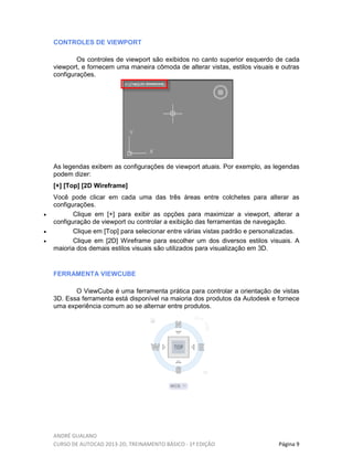 ANDRÉ GUALANO
CURSO DE AUTOCAD 2013-2D, TREINAMENTO BÁSICO - 1º EDIÇÃO Página 9
CONTROLES DE VIEWPORT
Os controles de viewport são exibidos no canto superior esquerdo de cada
viewport, e fornecem uma maneira cômoda de alterar vistas, estilos visuais e outras
configurações.
As legendas exibem as configurações de viewport atuais. Por exemplo, as legendas
podem dizer:
[+] [Top] [2D Wireframe]
Você pode clicar em cada uma das três áreas entre colchetes para alterar as
configurações.
• Clique em [+] para exibir as opções para maximizar a viewport, alterar a
configuração de viewport ou controlar a exibição das ferramentas de navegação.
• Clique em [Top] para selecionar entre várias vistas padrão e personalizadas.
• Clique em [2D] Wireframe para escolher um dos diversos estilos visuais. A
maioria dos demais estilos visuais são utilizados para visualização em 3D.
FERRAMENTA VIEWCUBE
O ViewCube é uma ferramenta prática para controlar a orientação de vistas
3D. Essa ferramenta está disponível na maioria dos produtos da Autodesk e fornece
uma experiência comum ao se alternar entre produtos.
 